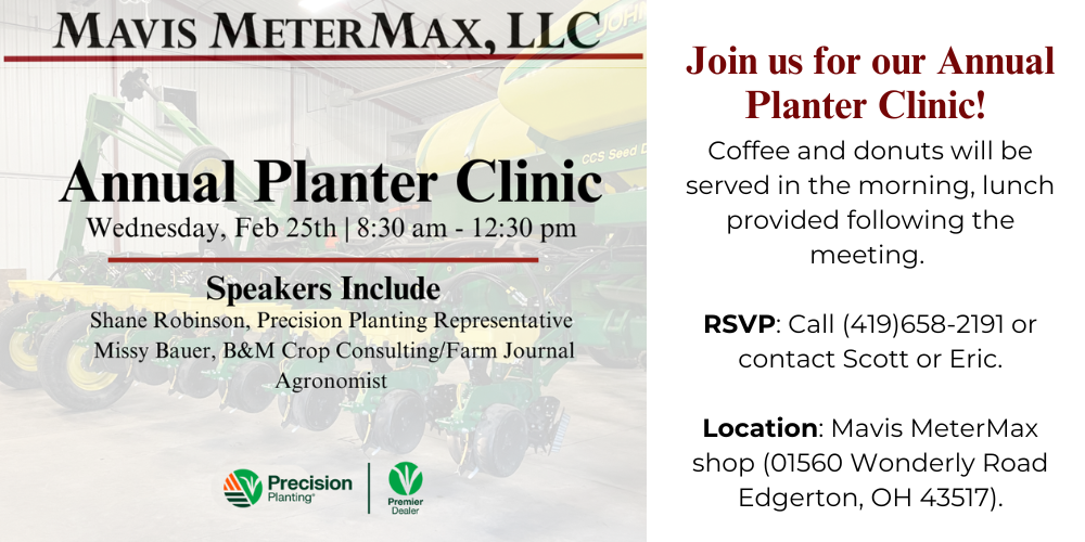 Join us for our annual Mavis MeterMax Planter Clinic on Wednesday, Feb 25th from 8:30 am - 12:30 pm. Registration starts at 8 am. Coffee and donuts will be served in the morning, lunch provided following the meeting. Event will take place at Mavis MeterMax shop (01560 Wonderly Road Edgerton, OH 43517). Please RSVP by Wednesday, Feb. 15th by calling (419)658-2191, or contacting Scott or Eric. Speakers: Missy Bauer - B&M Crop Consulting, Inc / Farm Journal Agronomist Shane Robinson - Precision Planting Representative